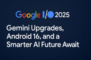 Google I/O 2025: Smarter AI, Safer Android, and a Peek into the Future